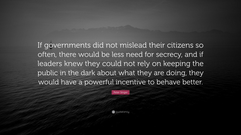 Peter Singer Quote: “If governments did not mislead their citizens so often, there would be less need for secrecy, and if leaders knew they could not rely on keeping the public in the dark about what they are doing, they would have a powerful incentive to behave better.”