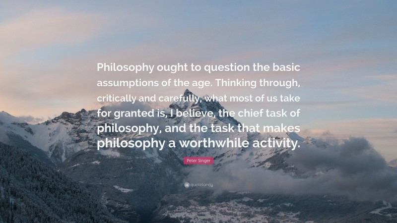 Peter Singer Quote: “Philosophy ought to question the basic assumptions of the age. Thinking through, critically and carefully, what most of us take for granted is, I believe, the chief task of philosophy, and the task that makes philosophy a worthwhile activity.”
