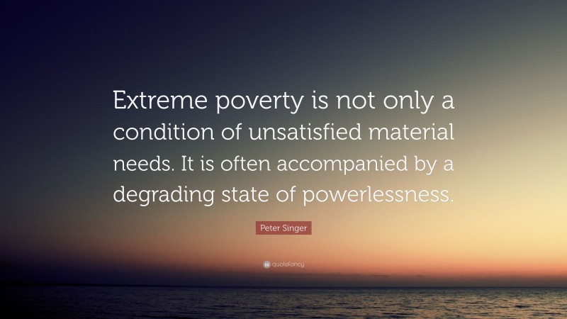 Peter Singer Quote: “Extreme poverty is not only a condition of unsatisfied material needs. It is often accompanied by a degrading state of powerlessness.”