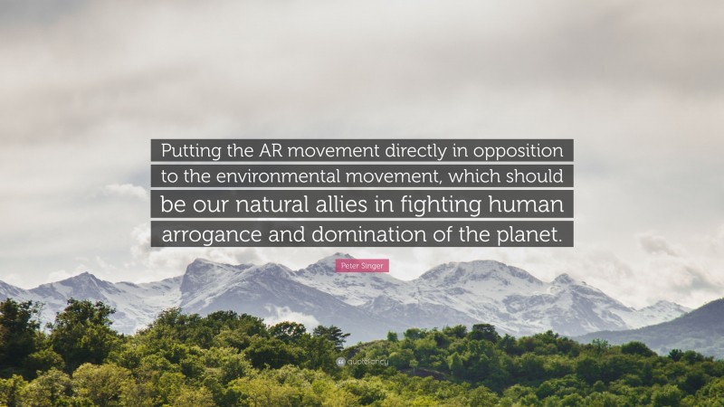 Peter Singer Quote: “Putting the AR movement directly in opposition to the environmental movement, which should be our natural allies in fighting human arrogance and domination of the planet.”