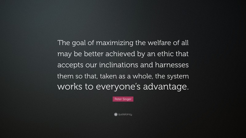 Peter Singer Quote: “The goal of maximizing the welfare of all may be better achieved by an ethic that accepts our inclinations and harnesses them so that, taken as a whole, the system works to everyone’s advantage.”