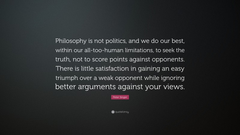 Peter Singer Quote: “Philosophy is not politics, and we do our best, within our all-too-human limitations, to seek the truth, not to score points against opponents. There is little satisfaction in gaining an easy triumph over a weak opponent while ignoring better arguments against your views.”