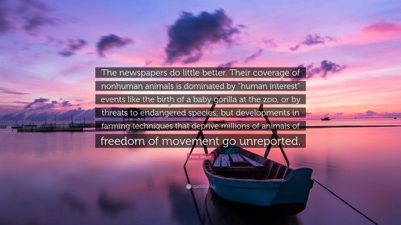 Peter Singer Quote: “The newspapers do little better. Their coverage of nonhuman animals is dominated by “human interest” events like the birth of a baby gorilla at the zoo, or by threats to endangered species; but developments in farming techniques that deprive millions of animals of freedom of movement go unreported.”
