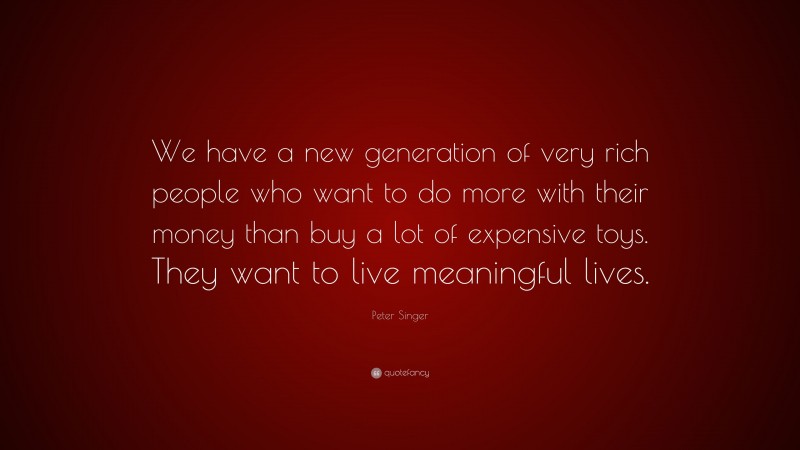 Peter Singer Quote: “We have a new generation of very rich people who want to do more with their money than buy a lot of expensive toys. They want to live meaningful lives.”