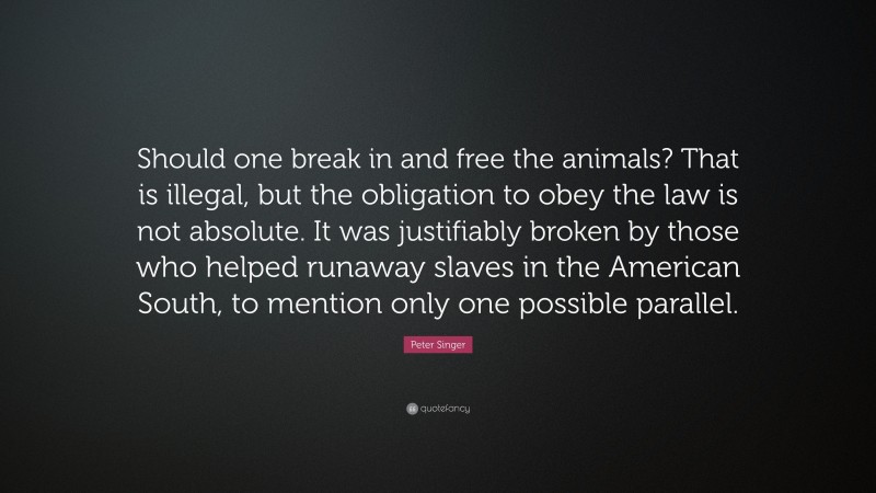 Peter Singer Quote: “Should one break in and free the animals? That is illegal, but the obligation to obey the law is not absolute. It was justifiably broken by those who helped runaway slaves in the American South, to mention only one possible parallel.”
