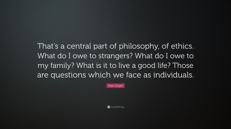 Peter Singer Quote: “That’s a central part of philosophy, of ethics. What do I owe to strangers? What do I owe to my family? What is it to live a good life? Those are questions which we face as individuals.”