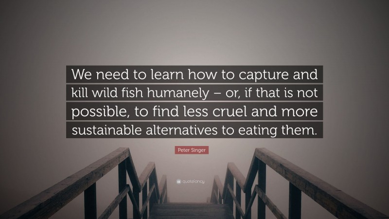 Peter Singer Quote: “We need to learn how to capture and kill wild fish humanely – or, if that is not possible, to find less cruel and more sustainable alternatives to eating them.”