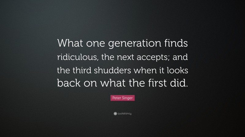 Peter Singer Quote: “What one generation finds ridiculous, the next accepts; and the third shudders when it looks back on what the first did.”