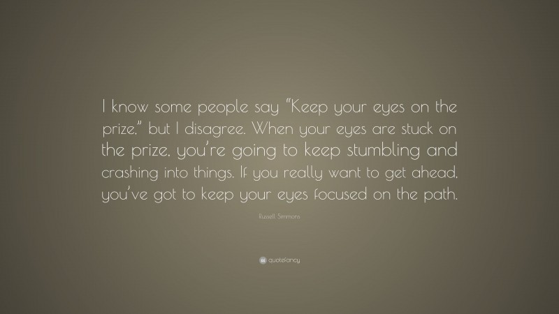 Russell Simmons Quote: “I know some people say “Keep your eyes on the prize,” but I disagree. When your eyes are stuck on the prize, you’re going to keep stumbling and crashing into things. If you really want to get ahead, you’ve got to keep your eyes focused on the path.”