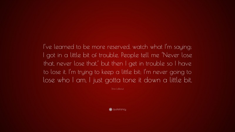 Shia LaBeouf Quote: “I’ve learned to be more reserved, watch what I’m saying; I got in a little bit of trouble. People tell me ‘Never lose that, never lose that,’ but then I get in trouble so I have to lose it. I’m trying to keep a little bit; I’m never going to lose who I am, I just gotta tone it down a little bit.”