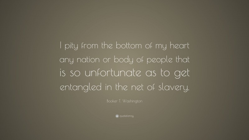 Booker T. Washington Quote: “I pity from the bottom of my heart any nation or body of people that is so unfortunate as to get entangled in the net of slavery.”
