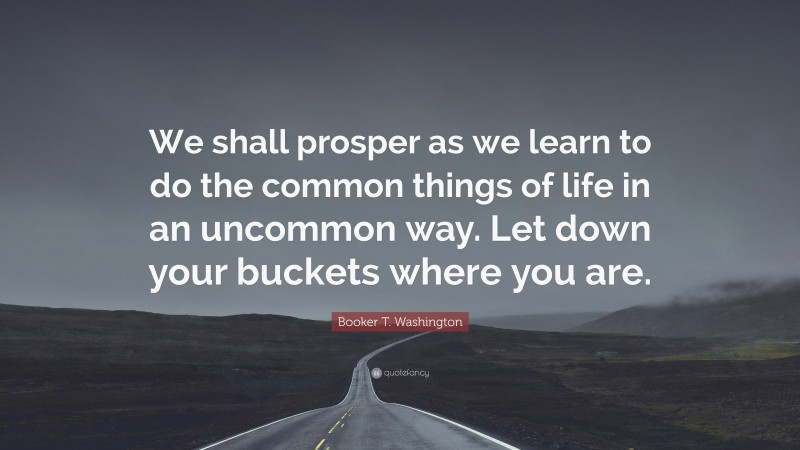 Booker T. Washington Quote: “We shall prosper as we learn to do the common things of life in an uncommon way. Let down your buckets where you are.”