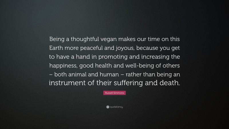 Russell Simmons Quote: “Being a thoughtful vegan makes our time on this Earth more peaceful and joyous, because you get to have a hand in promoting and increasing the happiness, good health and well-being of others – both animal and human – rather than being an instrument of their suffering and death.”