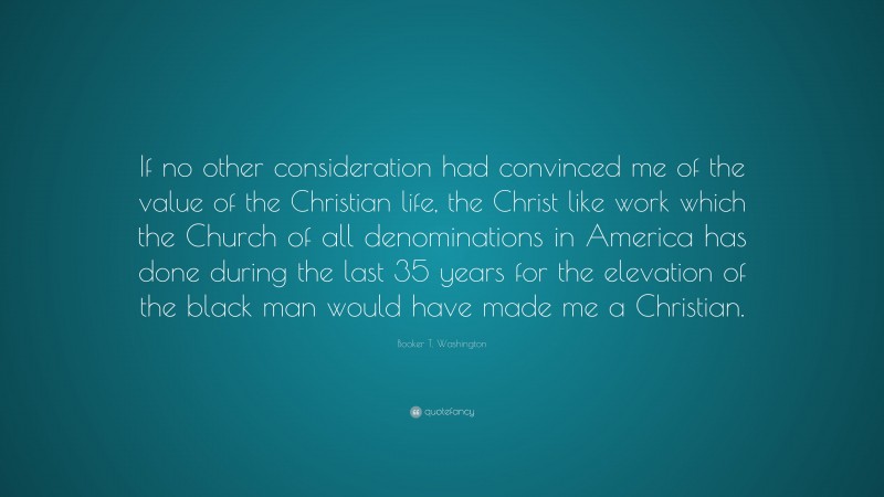 Booker T. Washington Quote: “If no other consideration had convinced me of the value of the Christian life, the Christ like work which the Church of all denominations in America has done during the last 35 years for the elevation of the black man would have made me a Christian.”