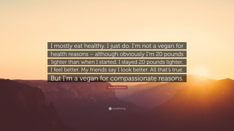 Russell Simmons Quote: “I mostly eat healthy. I just do. I’m not a vegan for health reasons – although obviously I’m 20 pounds lighter than when I started. I stayed 20 pounds lighter. I feel better. My friends say I look better. All that’s true. But I’m a vegan for compassionate reasons.”