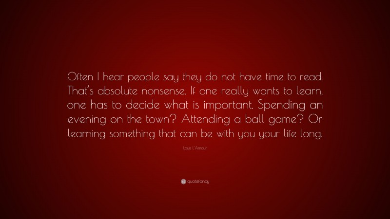Louis L'Amour Quote: “Often I hear people say they do not have time to read. That’s absolute nonsense. If one really wants to learn, one has to decide what is important. Spending an evening on the town? Attending a ball game? Or learning something that can be with you your life long.”