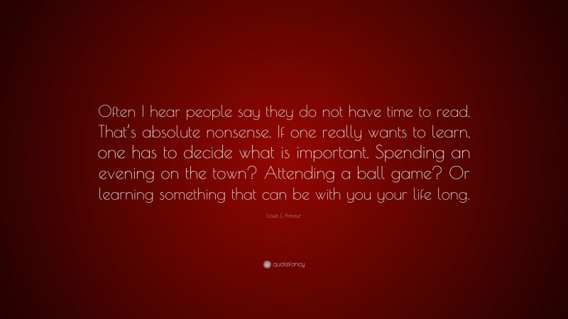 Louis L'Amour Quote: “Often I hear people say they do not have time to read. That’s absolute nonsense. If one really wants to learn, one has to decide what is important. Spending an evening on the town? Attending a ball game? Or learning something that can be with you your life long.”