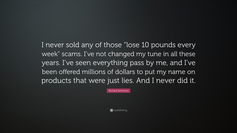 Richard Simmons Quote: “I never sold any of those “lose 10 pounds every week” scams. I’ve not changed my tune in all these years. I’ve seen everything pass by me, and I’ve been offered millions of dollars to put my name on products that were just lies. And I never did it.”