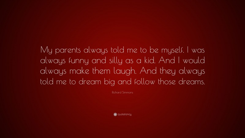 Richard Simmons Quote: “My parents always told me to be myself. I was always funny and silly as a kid. And I would always make them laugh. And they always told me to dream big and follow those dreams.”