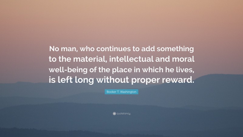 Booker T. Washington Quote: “No man, who continues to add something to the material, intellectual and moral well-being of the place in which he lives, is left long without proper reward.”