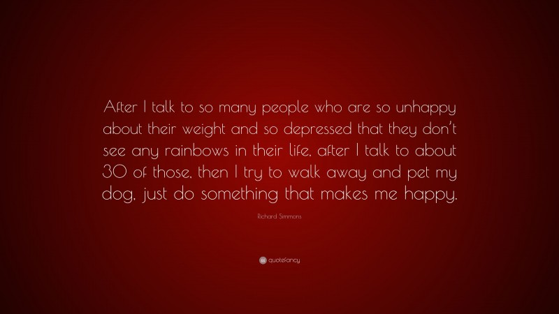 Richard Simmons Quote: “After I talk to so many people who are so unhappy about their weight and so depressed that they don’t see any rainbows in their life, after I talk to about 30 of those, then I try to walk away and pet my dog, just do something that makes me happy.”