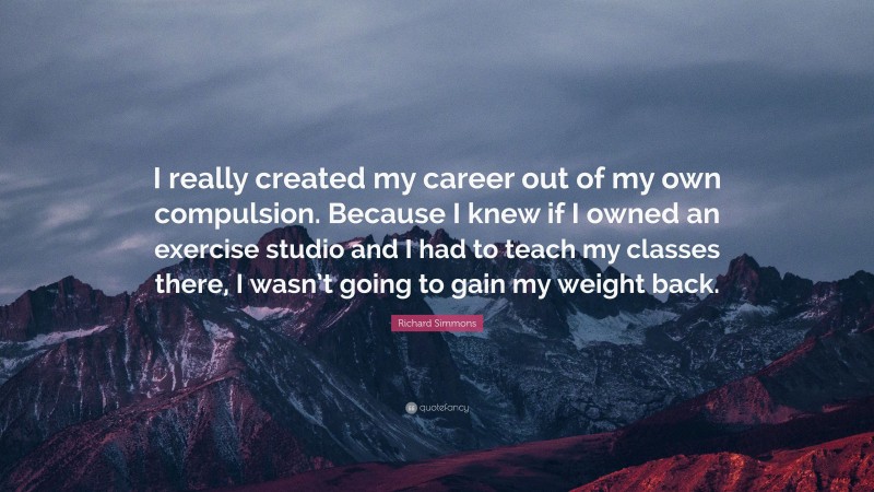 Richard Simmons Quote: “I really created my career out of my own compulsion. Because I knew if I owned an exercise studio and I had to teach my classes there, I wasn’t going to gain my weight back.”