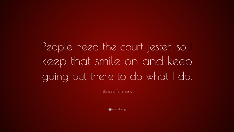 Richard Simmons Quote: “People need the court jester, so I keep that smile on and keep going out there to do what I do.”