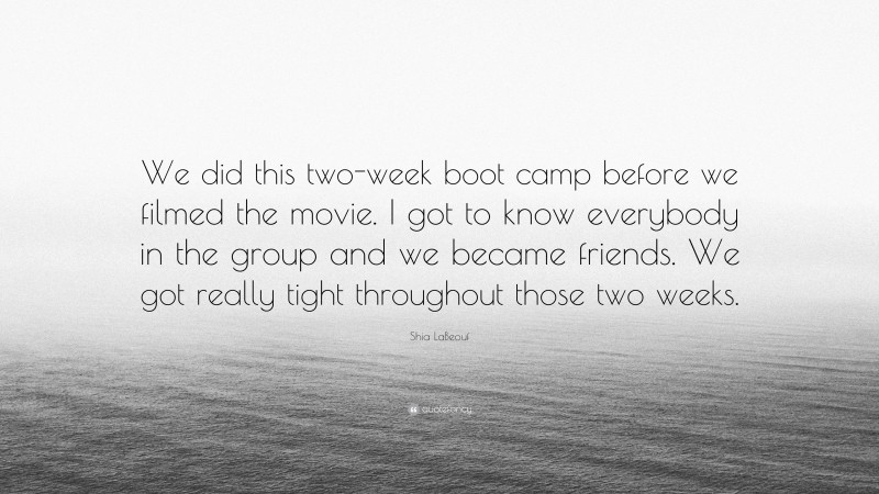 Shia LaBeouf Quote: “We did this two-week boot camp before we filmed the movie. I got to know everybody in the group and we became friends. We got really tight throughout those two weeks.”