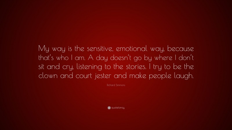 Richard Simmons Quote: “My way is the sensitive, emotional way, because that’s who I am. A day doesn’t go by where I don’t sit and cry, listening to the stories. I try to be the clown and court jester and make people laugh.”