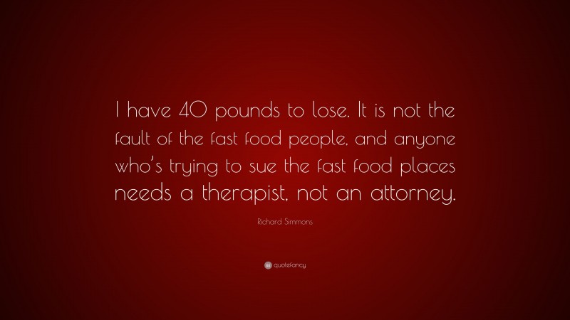 Richard Simmons Quote: “I have 40 pounds to lose. It is not the fault of the fast food people, and anyone who’s trying to sue the fast food places needs a therapist, not an attorney.”