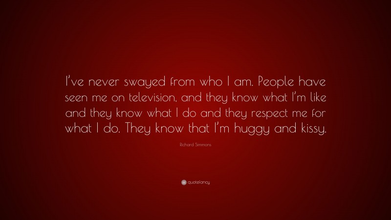 Richard Simmons Quote: “I’ve never swayed from who I am. People have seen me on television, and they know what I’m like and they know what I do and they respect me for what I do. They know that I’m huggy and kissy.”