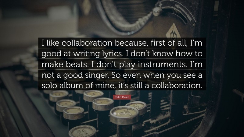 Talib Kweli Quote: “I like collaboration because, first of all, I’m good at writing lyrics. I don’t know how to make beats. I don’t play instruments. I’m not a good singer. So even when you see a solo album of mine, it’s still a collaboration.”