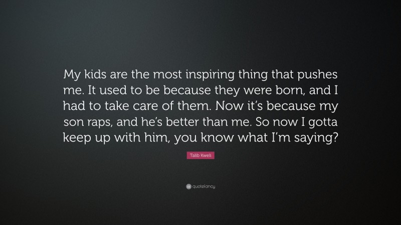 Talib Kweli Quote: “My kids are the most inspiring thing that pushes me. It used to be because they were born, and I had to take care of them. Now it’s because my son raps, and he’s better than me. So now I gotta keep up with him, you know what I’m saying?”