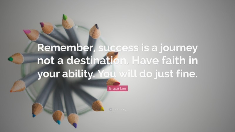 Bruce Lee Quote: “Remember, success is a journey not a destination. Have faith in your ability. You will do just fine.”