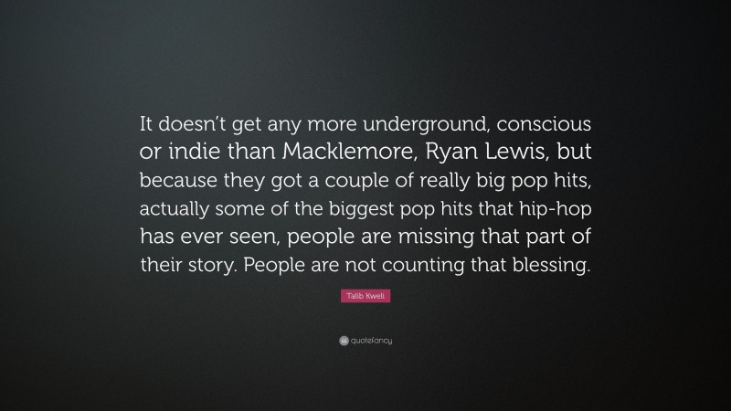 Talib Kweli Quote: “It doesn’t get any more underground, conscious or indie than Macklemore, Ryan Lewis, but because they got a couple of really big pop hits, actually some of the biggest pop hits that hip-hop has ever seen, people are missing that part of their story. People are not counting that blessing.”