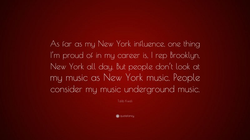 Talib Kweli Quote: “As far as my New York influence, one thing I’m proud of in my career is, I rep Brooklyn, New York all day. But people don’t look at my music as New York music. People consider my music underground music.”
