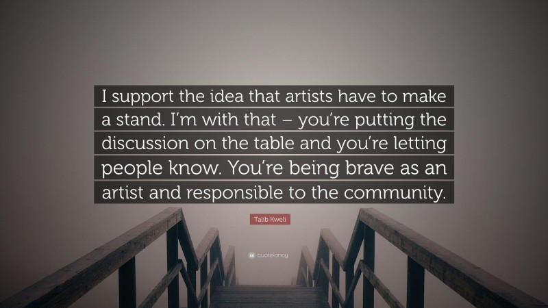 Talib Kweli Quote: “I support the idea that artists have to make a stand. I’m with that – you’re putting the discussion on the table and you’re letting people know. You’re being brave as an artist and responsible to the community.”