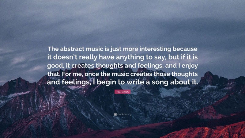 Paul Simon Quote: “The abstract music is just more interesting because it doesn’t really have anything to say, but if it is good, it creates thoughts and feelings, and I enjoy that. For me, once the music creates those thoughts and feelings, I begin to write a song about it.”