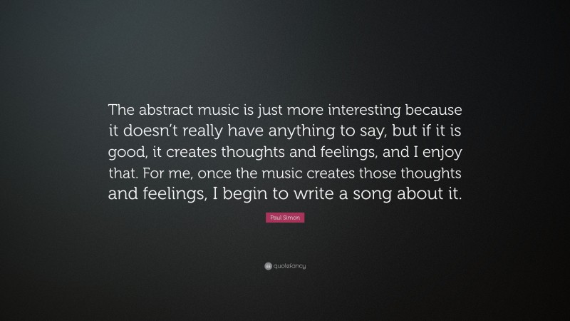 Paul Simon Quote: “The abstract music is just more interesting because it doesn’t really have anything to say, but if it is good, it creates thoughts and feelings, and I enjoy that. For me, once the music creates those thoughts and feelings, I begin to write a song about it.”