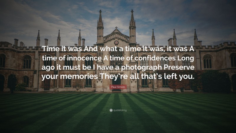 Paul Simon Quote: “Time it was And what a time it was, it was A time of innocence A time of confidences Long ago it must be I have a photograph Preserve your memories They’re all that’s left you.”