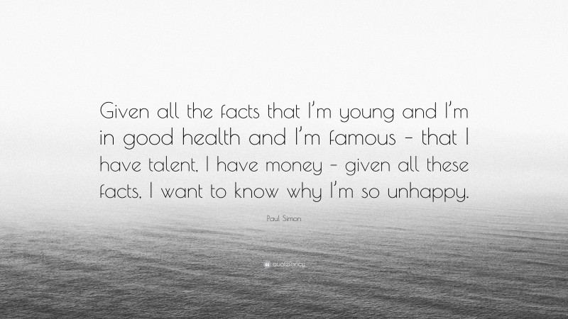 Paul Simon Quote: “Given all the facts that I’m young and I’m in good health and I’m famous – that I have talent, I have money – given all these facts, I want to know why I’m so unhappy.”