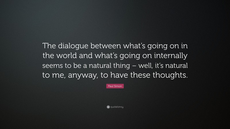 Paul Simon Quote: “The dialogue between what’s going on in the world and what’s going on internally seems to be a natural thing – well, it’s natural to me, anyway, to have these thoughts.”
