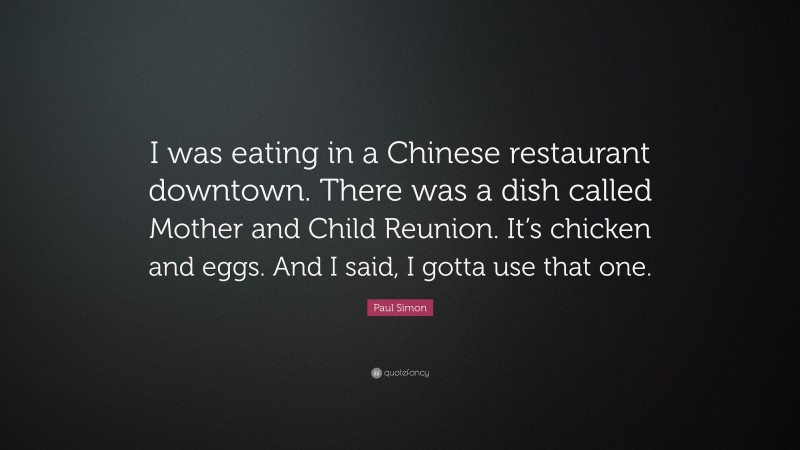 Paul Simon Quote: “I was eating in a Chinese restaurant downtown. There was a dish called Mother and Child Reunion. It’s chicken and eggs. And I said, I gotta use that one.”