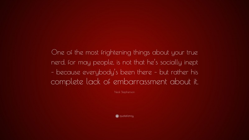 Neal Stephenson Quote: “One of the most frightening things about your true nerd, for may people, is not that he’s socially inept – because everybody’s been there – but rather his complete lack of embarrassment about it.”