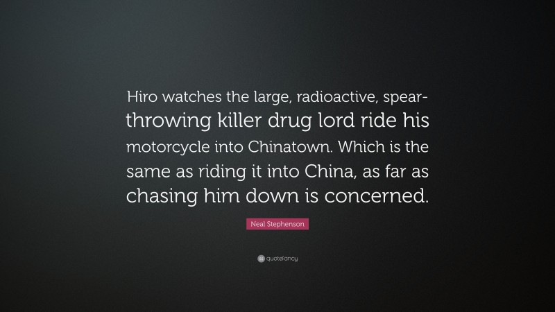 Neal Stephenson Quote: “Hiro watches the large, radioactive, spear-throwing killer drug lord ride his motorcycle into Chinatown. Which is the same as riding it into China, as far as chasing him down is concerned.”