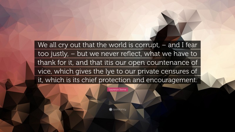 Laurence Sterne Quote: “We all cry out that the world is corrupt, – and I fear too justly, – but we never reflect, what we have to thank for it, and that itis our open countenance of vice, which gives the lye to our private censures of it, which is its chief protection and encouragement.”