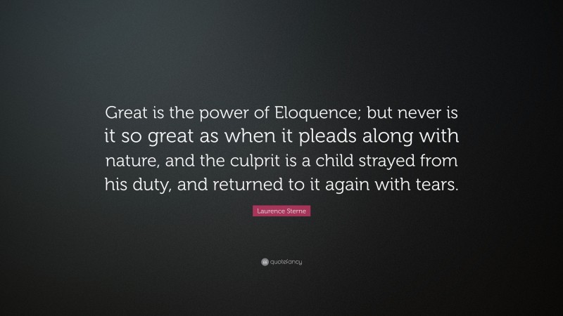 Laurence Sterne Quote: “Great is the power of Eloquence; but never is it so great as when it pleads along with nature, and the culprit is a child strayed from his duty, and returned to it again with tears.”