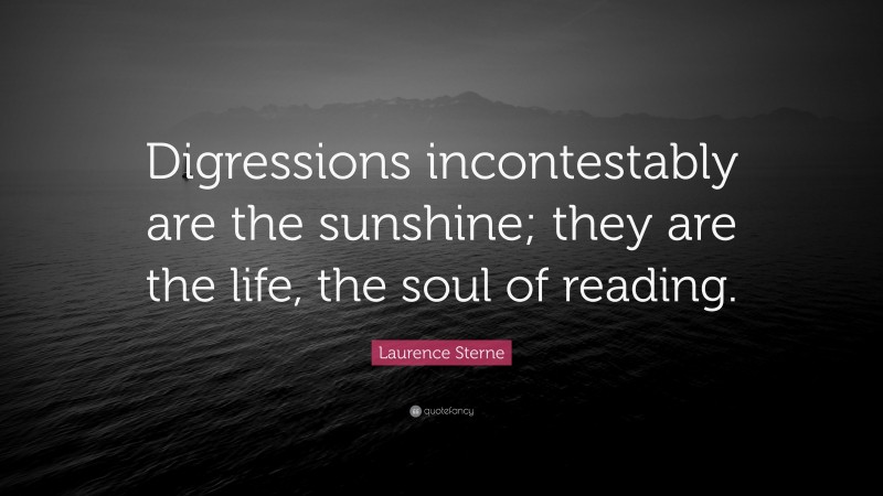 Laurence Sterne Quote: “Digressions incontestably are the sunshine; they are the life, the soul of reading.”