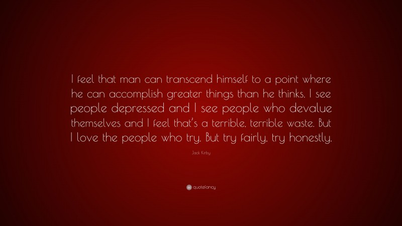 Jack Kirby Quote: “I feel that man can transcend himself to a point where he can accomplish greater things than he thinks. I see people depressed and I see people who devalue themselves and I feel that’s a terrible, terrible waste. But I love the people who try. But try fairly, try honestly.”