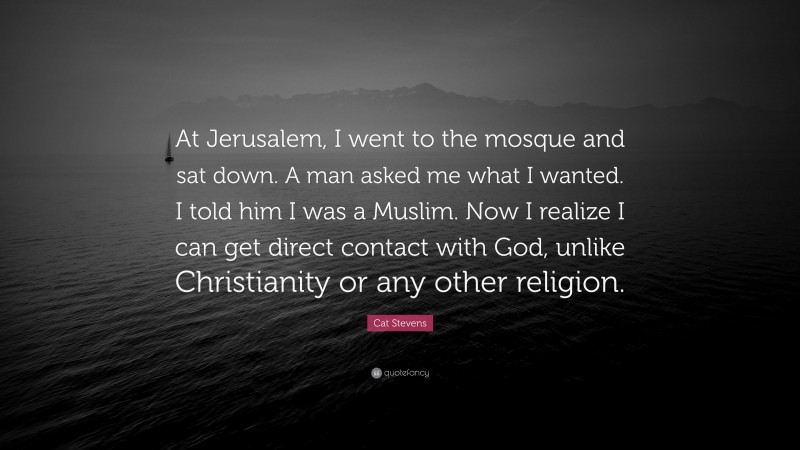 Cat Stevens Quote: “At Jerusalem, I went to the mosque and sat down. A man asked me what I wanted. I told him I was a Muslim. Now I realize I can get direct contact with God, unlike Christianity or any other religion.”
